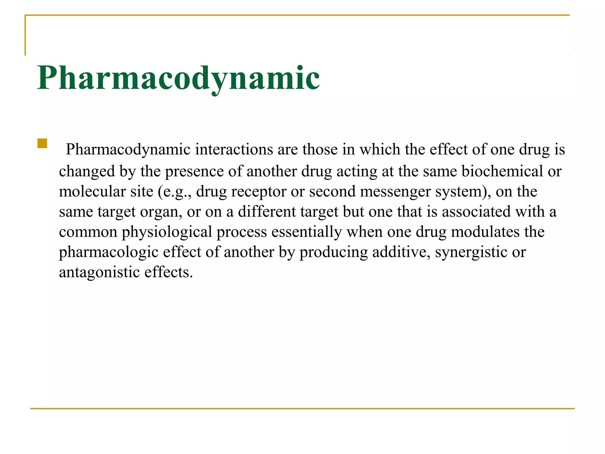 Pharmacodynamic
 Pharmacodynamic interactions are those in which the effect of one drug is
changed by the presence of another drug acting at the same biochemical or
molecular site (e.g., drug receptor or second messenger system), on the
same target organ, or on a different target but one that is associated with a
common physiological process essentially when one drug modulates the
pharmacologic effect of another by producing additive, synergistic or
antagonistic effects.
 