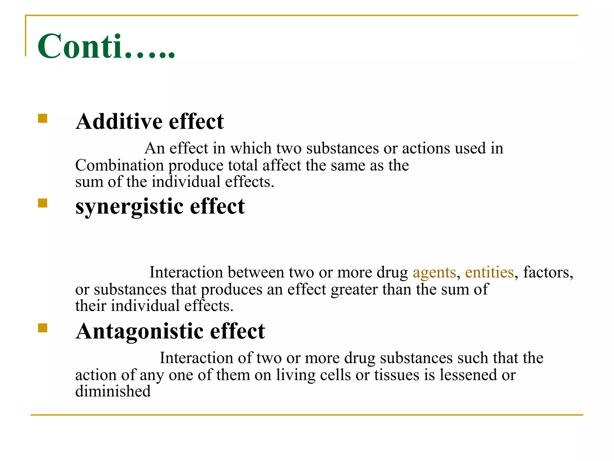 Conti…..
 Additive effect
An effect in which two substances or actions used in
Combination produce total affect the same as the
sum of the individual effects.
 synergistic effect
Interaction between two or more drug agents, entities, factors,
or substances that produces an effect greater than the sum of
their individual effects.
 Antagonistic effect
Interaction of two or more drug substances such that the
action of any one of them on living cells or tissues is lessened or
diminished
 
