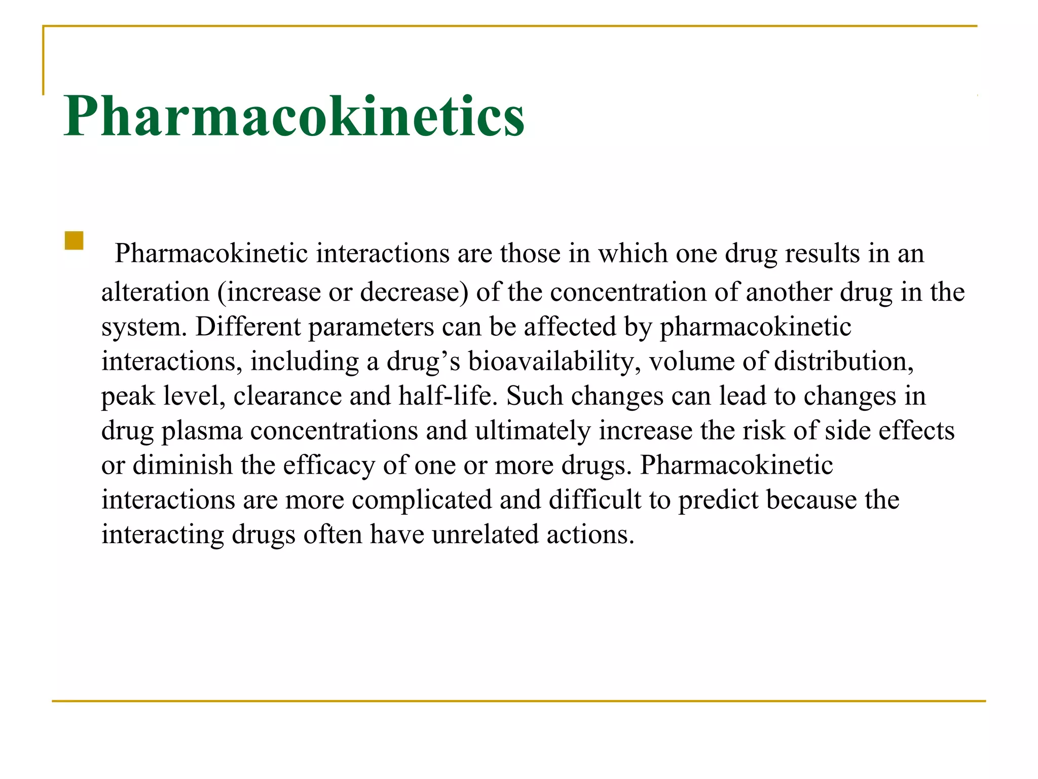 Pharmacokinetics
 Pharmacokinetic interactions are those in which one drug results in an
alteration (increase or decrease) of the concentration of another drug in the
system. Different parameters can be affected by pharmacokinetic
interactions, including a drug’s bioavailability, volume of distribution,
peak level, clearance and half-life. Such changes can lead to changes in
drug plasma concentrations and ultimately increase the risk of side effects
or diminish the efficacy of one or more drugs. Pharmacokinetic
interactions are more complicated and difficult to predict because the
interacting drugs often have unrelated actions.
 