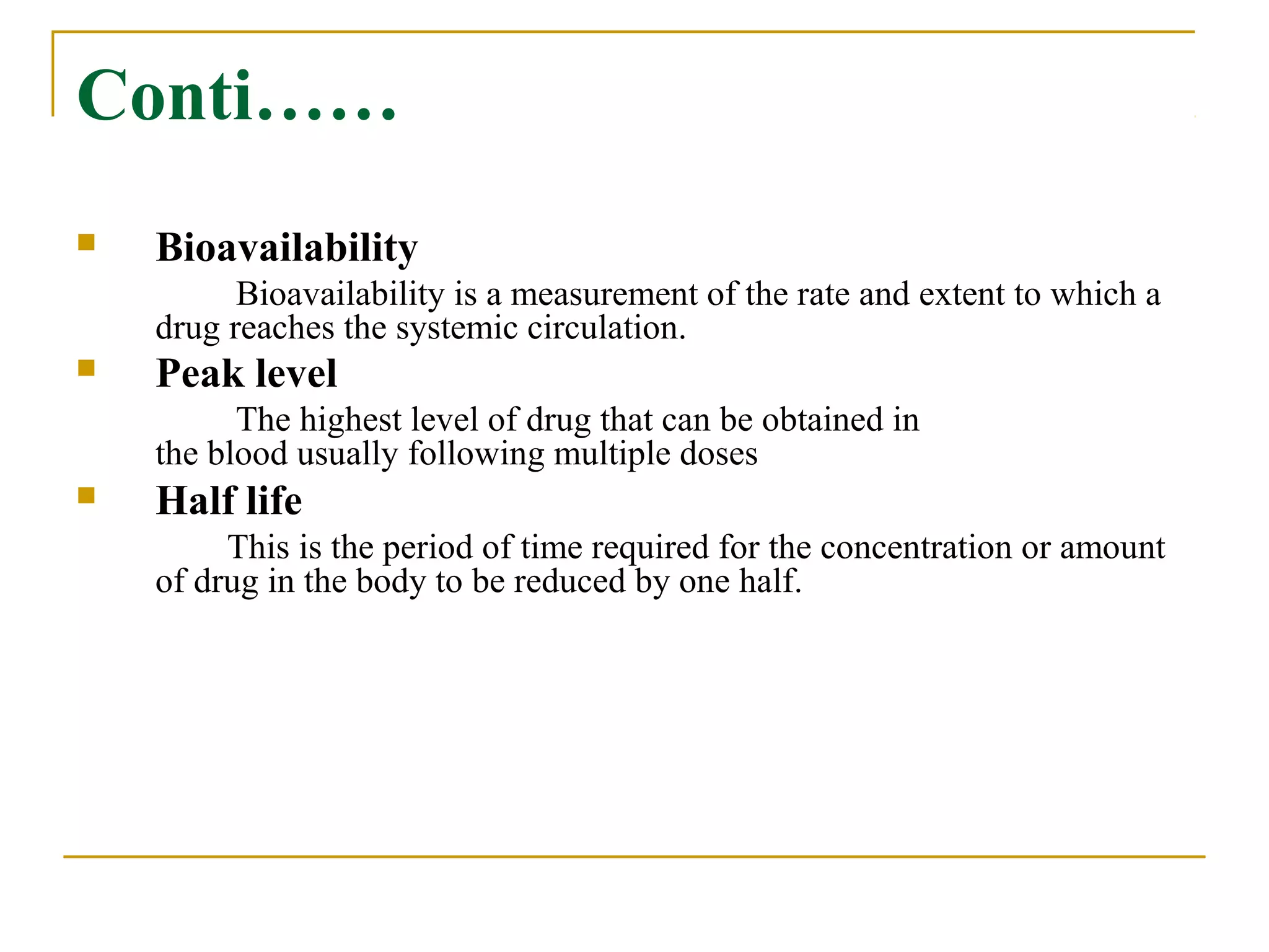 Conti……
 Bioavailability
Bioavailability is a measurement of the rate and extent to which a
drug reaches the systemic circulation.
 Peak level
The highest level of drug that can be obtained in
the blood usually following multiple doses
 Half life
This is the period of time required for the concentration or amount
of drug in the body to be reduced by one half.
 