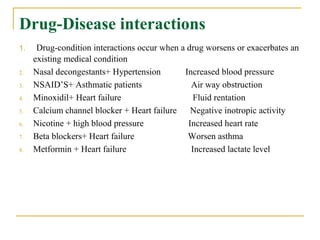 Drug-Disease interactions
1. Drug-condition interactions occur when a drug worsens or exacerbates an
existing medical condition
2. Nasal decongestants+ Hypertension Increased blood pressure
3. NSAID’S+ Asthmatic patients Air way obstruction
4. Minoxidil+ Heart failure Fluid rentation
5. Calcium channel blocker + Heart failure Negative inotropic activity
6. Nicotine + high blood pressure Increased heart rate
7. Beta blockers+ Heart failure Worsen asthma
8. Metformin + Heart failure Increased lactate level
 