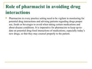 Role of pharmacist in avoiding drug
interactions
 Pharmacists in every practice setting need to be vigilant in monitoring for
potential drug interactions and advising patients regarding drugs proper
use, foods or beverages to avoid when taking certain medications and
about disease conditions. It is imperative for pharmacists to keep up-to-
date on potential drug-food interactions of medications, especially today’s
new drugs, so that they may counsel properly to the patient.
 