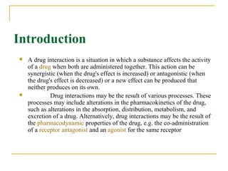 Introduction
 A drug interaction is a situation in which a substance affects the activity 
of a drug when both are administered together. This action can be 
synergistic (when the drug's effect is increased) or antagonistic (when 
the drug's effect is decreased) or a new effect can be produced that 
neither produces on its own. 
               Drug interactions may be the result of various processes. These 
processes may include alterations in the pharmacokinetics of the drug, 
such as alterations in the absorption, distribution, metabolism, and 
excretion of a drug. Alternatively, drug interactions may be the result of 
the pharmacodynamic properties of the drug, e.g. the co-administration 
of a receptor antagonist and an agonist for the same receptor 
 