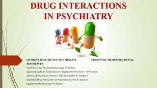DRUG INTERACTIONS
IN PSYCHIATRY
CO-ORDINATOR: DR. MITTHAT MIGLANI PRESENTER- DR. DEEPIKA BANSAL
REFERENCES-
Stahls Essential Psychopharmacology 4th Edition
Kaplan & Sadock’s Comprehensive Textbook Of Psychiatry 10th Edition
Journal Of Psychiatric Practice 2018 By Sheldon H. Preskorn
Exploring Drug Interactions In Psychiatry By Neil B. Sandson
Lippincott Pharmacology 6th Edition
 