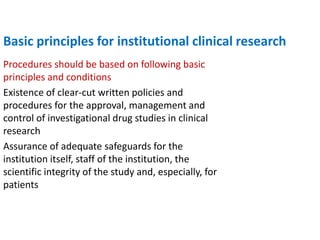 Basic principles for institutional clinical research
Procedures should be based on following basic
principles and conditions
Existence of clear-cut written policies and
procedures for the approval, management and
control of investigational drug studies in clinical
research
Assurance of adequate safeguards for the
institution itself, staff of the institution, the
scientific integrity of the study and, especially, for
patients
 