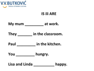 IS ili ARE My mum _________ at work. They _______ in the classroom. Paul _________ in the kitchen. You _________ hungry. Lisa and Linda __________ happy. 