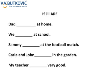 IS ili ARE Dad _________ at home. We ________ at school.  Sammy ________ at the football match. Carla and John________ in the garden. My teacher ________ very good. 