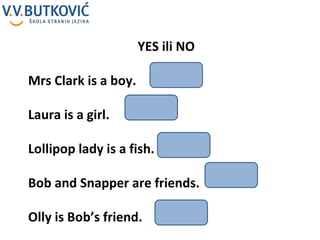 YES ili NO Mrs Clark is a boy. Laura is a girl. Lollipop lady is a fish. Bob and Snapper are friends. Olly is Bob’s friend. 