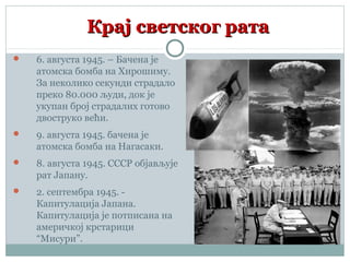 Крај светског ратаКрај светског рата
 6. августа 1945. – Бачена је
атомска бомба на Хирошиму.
За неколико секунди страдало
преко 80.000 људи, док је
укупан број страдалих готово
двоструко већи.
 9. августа 1945. бачена је
атомска бомба на Нагасаки.
 8. августа 1945. СССР објављује
рат Јапану.
 2. септембра 1945. -
Капитулација Јапана.
Капитулација је потписана на
америчкој крстарици
“Мисури”.
 