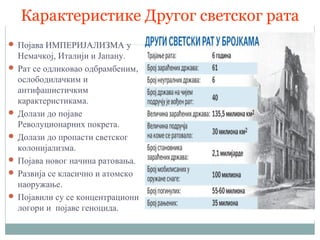 Карактеристике Другог светског рата
 Појава ИМПЕРИЈАЛИЗМА у
Немачкој, Италији и Јапану.
 Рат се одликовао одбрамбеним,
ослободилачким и
антифашистичким
карактеристикама.
 Долази до појаве
Револуционарних покрета.
 Долази до пропасти светског
колонијализма.
 Појава новог начина ратовања.
 Развија се класично и атомско
наоружање.
 Појавили су се концентрациони
логори и појаве геноцида.
 