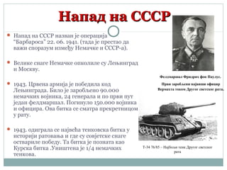 Напад на СССРНапад на СССР
 Напад на СССР назван је операција
“Барбароса” 22. 06. 1941. (тада је престао да
важи споразум између Немачке и СССР-а).
 Велике снаге Немачке опколиле су Лењинград
и Москву.
 1943. Црвена армија је победила код
Лењинграда. Било је заробљено 90.000
немачких војника, 24 генерала и по први пут
један фелдмаршал. Погинуло 150.000 војника
и официра. Ова битка се сматра прекретницом
у рату.
 1943. одиграла се највећа тенковска битка у
историји ратовања и где су совјетске снаге
оствариле победу. Та битка је позната као
Курска битка .Уништена је 1/4 немачких
тенкова.
Фелдмаршал Фридрих фон Паулус.
Први заробљени највиши официр
Вермахта током Другог светског рата.
Т-34 76/85 – Најбољи тенк Другог светског
рата
 