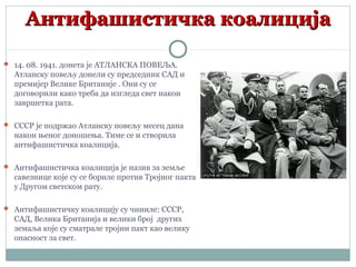 Антифашистичка коалицијаАнтифашистичка коалиција
 14. 08. 1941. донета је АТЛАНСКА ПОВЕЉА.
Атланску повељу донели су председник САД и
премијер Велике Британије . Они су се
договорили како треба да изгледа свет након
завршетка рата.
 СССР је подржао Атланску повељу месец дана
након њеног доношења. Тиме се и створила
антифашистичка коалиција.
 Антифашистичка коалиција је назив за земље
савезнице које су се бориле против Тројног пакта
у Другом светском рату.
 Антифашистичку коалицију су чиниле: СССР,
САД, Велика Британија и велики број других
земаља које су сматрале тројни пакт као велику
опасност за свет.
 