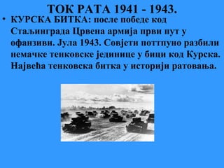 ТОК РАТА 1941 - 1943.
• КУРСКА БИТКА: после победе код
Стаљинграда Црвена армија први пут у
офанзиви. Јула 1943. Совјети поттпуно разбили
немачке тенковске јединице у бици код Курска.
Највећа тенковска битка у историји ратовања.
 
