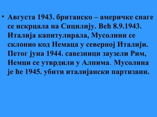 • Августа 1943. британско – америчке снаге
се искрцала на Сицилију. Већ 8.9.1943.
Италија капитулирала, Мусолини се
склонио код Немаца у северној Италији.
Петог јуна 1944. савезници заузели Рим,
Немци се утврдили у Алпима. Мусолина
је ће 1945. убити италијански партизани.
 