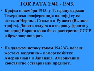 ТОК РАТА 1941 - 1943.
• Крајем новембра 1943. у Техерану одржан
Техеранска конференција на којој су се
састали Черчил, Стаљин и Рузвелт (Велика
тројка). Донета одлука о отварању фронта у
западној Европи како би се растеретио СССР
и брже завршио рат.
• На далеком истоку током 1942/43. вођене
жестоке ваздушно – поморске битке
Американаца и Јапанаца. Американци
константно остваривали предност.
 