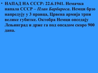 • НАПАД НА СССР: 22.6.1941. Немачка
напала СССР – План Барбароса. Немци брзо
напредују у 3 правца, Црвена армија трпи
велике губитке. Октобра Немци опседају
Лењинград и држе га под опсадом скоро 900
дана.
 