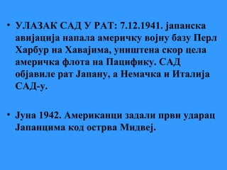 • УЛАЗАК САД У РАТ: 7.12.1941. јапанска
авијација напала америчку војну базу Перл
Харбур на Хавајима, уништена скор цела
америчка флота на Пацифику. САД
објавиле рат Јапану, а Немачка и Италија
САД-у.
• Јуна 1942. Американци задали први ударац
Јапанцима код острва Мидвеј.
 