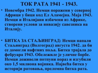 ТОК РАТА 1941 - 1943.
• Новембра 1942. Немци поражени у северној
Африци у бици код Ел Аламејна. Маја 1943.
Немци и Италијани избачени из Африке,
створени услови за инвазију савезника на
Италију.
• БИТКА ЗА СТАЉИНГРАД: Немци напали
Стаљинград (Волгоград) августа 1942. да би
се домогли нафтних поља. Битка трајала до
фебруара 1943. Обележиле је уличне борбе.
Немци доживели потпуни пораз и изгубили
око 1,5 милиона војника. Највећа битка у
историји ратовања, преломна битка рата.
 