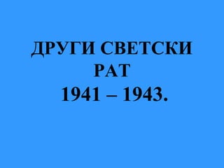 ДРУГИ СВЕТСКИ
РАТ
1941 – 1943.
 