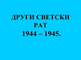 ДРУГИ СВЕТСКИ
РАТ
1944 – 1945.
 