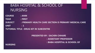 BABA HOSPITAL & SCHOOL OF
NURSING
COURSE : ANM
YEAR : FIRST
SUBJECT : PRIMARY HEALTH CARE SECTION D PRIMARY MEDICAL CARE
UNIT : 1
TUTORIAL TITLE : DRUG KIT IN SUBCENTRE
PRESENTED BY : SACHIN CHHARI
: ASSISTANT PROFESSOR
: BABA HOSPITAL & SCHOOL OF
NURSING
 