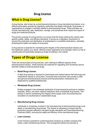 Drug License
What is Drug License?
A drug license, also known as a pharmaceutical license or drug manufacturing license, is an
official authorization granted by regulatory authorities that allows individuals, businesses, or
organizations to engage in activities related to pharmaceutical drugs. These activities can
include manufacturing, sale, distribution, storage, and sometimes even import and export of
drugs and medicinal products.
The primary purpose of a drug license is to ensure that the drugs entering the market meet
specific quality, safety, and efficacy standards. It serves as a regulatory mechanism to
prevent the production and distribution of substandard or counterfeit medications, ultimately
protecting the health and safety of consumers.
A drug license is essential for maintaining the integrity of the pharmaceutical industry and
the healthcare system as a whole. Without proper regulations and oversight, there is a risk of
unauthorized and potentially dangerous drugs circulating in the market.
Types of Drugs License
There are several types of drug licenses, each catering to different aspects of the
pharmaceutical industry. These licenses are essential for regulating and monitoring various
activities related to pharmaceutical drugs.
• Retail Drug License:
A retail drug license is required for pharmacies and medical stores that sell drugs and
medications directly to consumers. It ensures that consumers have access to safe
and genuine pharmaceutical products and that prescription medications are
dispensed by qualified professionals.
• Wholesale Drug License:
Entities engaged in the wholesale distribution of pharmaceutical products to retailers,
hospitals, clinics, and other medical institutions need a wholesale drug license. This
license is vital for maintaining the integrity of the supply chain and preventing the
circulation of unauthorized or substandard drugs.
• Manufacturing Drug License:
Individuals or companies involved in the manufacturing of pharmaceutical drugs must
obtain a manufacturing drug license. This license is necessary to ensure that the
production process adheres to stringent quality standards and Good Manufacturing
Practices (GMP), ensuring the safety and efficacy of the manufactured drugs.
• Loan License:
A loan license is granted to a pharmaceutical company by another company that
holds a valid manufacturing license. This arrangement allows the licensee to
 