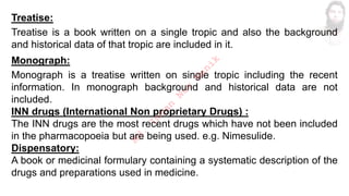 Treatise:
Treatise is a book written on a single tropic and also the background
and historical data of that tropic are included in it.
Monograph:
Monograph is a treatise written on single tropic including the recent
information. In monograph background and historical data are not
included.
INN drugs (International Non proprietary Drugs) :
The INN drugs are the most recent drugs which have not been included
in the pharmacopoeia but are being used. e.g. Nimesulide.
Dispensatory:
A book or medicinal formulary containing a systematic description of the
drugs and preparations used in medicine.
M
d
.
I
m
r
a
n
N
u
r
M
a
n
i
k
 
