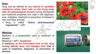Drug:
Drug may be defined as any natural or synthetic
substance which when acts on the living body
alter the physiological process having therapeutic
and medicinal properties and used in the diagnosis,
cure, mitigation, treatment or prevention of disease in
man and other animals.
➢ Drug is called “Active pharmaceutical
ingredients” = API
Medicine:
Medicine is a preparation used in treatment of
disease.
Medicine = API + Excipients
A medicine is the formulated form of the drug
having definite dose and dosages form that is
used in treatment, diagnosis, or prevention of
disease.
M
d
.
I
m
r
a
n
N
u
r
M
a
n
i
k
 
