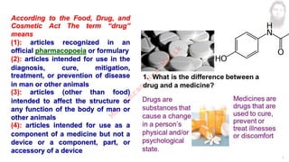 3
According to the Food, Drug, and
Cosmetic Act The term “drug”
means
(1): articles recognized in an
official pharmacopoeia or formulary
(2): articles intended for use in the
diagnosis, cure, mitigation,
treatment, or prevention of disease
in man or other animals
(3): articles (other than food)
intended to affect the structure or
any function of the body of man or
other animals
(4): articles intended for use as a
component of a medicine but not a
device or a component, part, or
accessory of a device
M
d
.
I
m
r
a
n
N
u
r
M
a
n
i
k
 