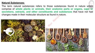 Natural Substances:
The term natural substances refers to those substances found in nature which
comprise of whole plants or animals, their anatomic parts or organs, saps or
secretions, extracts, and other constituents and substances that have not had
changes made in their molecular structure as found in nature.
M
d
.
I
m
r
a
n
N
u
r
M
a
n
i
k
 