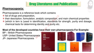 Pharmacopoeia:
Pharmacopoeia is a reference book which contains
 list of drugs and preparation,
 their description, formulation, analytic composition, and main chemical properties
 (which in tern is )used in identification, standards for strength, purity and dosage,
chemical tests for determining identity and purity etc.
Most of the developed countries have their own pharmacopoeia For Example:
BP – British Pharmacopoeia
USP- United States Pharmacopoeia
JP- Japanese Pharmacopoeia
Drug Literatures and Publications
M
d
.
I
m
r
a
n
N
u
r
M
a
n
i
k
 