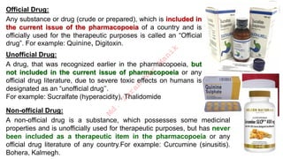 Official Drug:
Any substance or drug (crude or prepared), which is included in
the current issue of the pharmacopoeia of a country and is
officially used for the therapeutic purposes is called an “Official
drug”. For example: Quinine, Digitoxin.
Unofficial Drug:
A drug, that was recognized earlier in the pharmacopoeia, but
not included in the current issue of pharmacopoeia or any
official drug literature, due to severe toxic effects on humans is
designated as an “unofficial drug’’.
For example: Sucralfate (hyperacidity), Thalidomide
Non-official Drug:
A non-official drug is a substance, which possesses some medicinal
properties and is unofficially used for therapeutic purposes, but has never
been included as a therapeutic item in the pharmacopoeia or any
official drug literature of any country.For example: Curcumine (sinusitis).
Bohera, Kalmegh.
M
d
.
I
m
r
a
n
N
u
r
M
a
n
i
k
 
