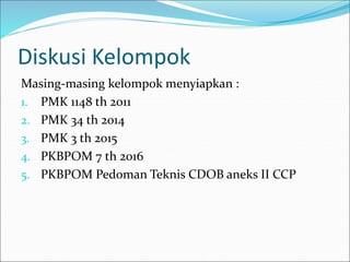 Diskusi Kelompok
Masing-masing kelompok menyiapkan :
1. PMK 1148 th 2011
2. PMK 34 th 2014
3. PMK 3 th 2015
4. PKBPOM 7 th 2016
5. PKBPOM Pedoman Teknis CDOB aneks II CCP
 