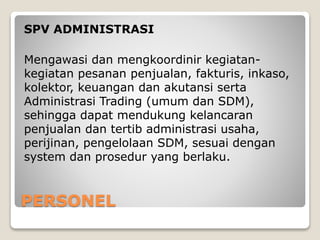 PERSONEL
SPV ADMINISTRASI
Mengawasi dan mengkoordinir kegiatan-
kegiatan pesanan penjualan, fakturis, inkaso,
kolektor, keuangan dan akutansi serta
Administrasi Trading (umum dan SDM),
sehingga dapat mendukung kelancaran
penjualan dan tertib administrasi usaha,
perijinan, pengelolaan SDM, sesuai dengan
system dan prosedur yang berlaku.
 