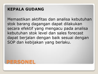 PERSONEL
KEPALA GUDANG
Memastikan aktifitas dan analisa kebutuhan
stok barang dagangan dapat dilakukan
secara efektif yang mengacu pada analisa
kebutuhan stok level dan sales forecast
dapat berjalan dengan baik sesuai dengan
SOP dan kebijakan yang berlaku.
 