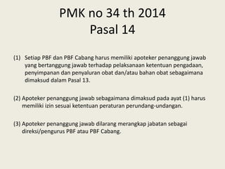 PMK no 34 th 2014
Pasal 14
(1) Setiap PBF dan PBF Cabang harus memiliki apoteker penanggung jawab
yang bertanggung jawab terhadap pelaksanaan ketentuan pengadaan,
penyimpanan dan penyaluran obat dan/atau bahan obat sebagaimana
dimaksud dalam Pasal 13.
(2) Apoteker penanggung jawab sebagaimana dimaksud pada ayat (1) harus
memiliki izin sesuai ketentuan peraturan perundang-undangan.
(3) Apoteker penanggung jawab dilarang merangkap jabatan sebagai
direksi/pengurus PBF atau PBF Cabang.
 