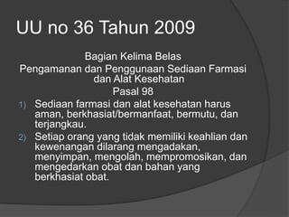 UU no 36 Tahun 2009
Bagian Kelima Belas
Pengamanan dan Penggunaan Sediaan Farmasi
dan Alat Kesehatan
Pasal 98
1) Sediaan farmasi dan alat kesehatan harus
aman, berkhasiat/bermanfaat, bermutu, dan
terjangkau.
2) Setiap orang yang tidak memiliki keahlian dan
kewenangan dilarang mengadakan,
menyimpan, mengolah, mempromosikan, dan
mengedarkan obat dan bahan yang
berkhasiat obat.
 