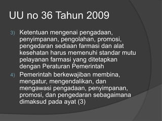 UU no 36 Tahun 2009
3) Ketentuan mengenai pengadaan,
penyimpanan, pengolahan, promosi,
pengedaran sediaan farmasi dan alat
kesehatan harus memenuhi standar mutu
pelayanan farmasi yang ditetapkan
dengan Peraturan Pemerintah
4) Pemerintah berkewajiban membina,
mengatur, mengendalikan, dan
mengawasi pengadaan, penyimpanan,
promosi, dan pengedaran sebagaimana
dimaksud pada ayat (3)
 