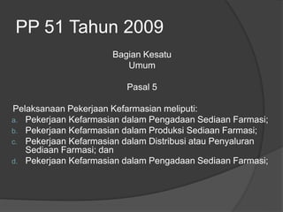 PP 51 Tahun 2009
Bagian Kesatu
Umum
Pasal 5
Pelaksanaan Pekerjaan Kefarmasian meliputi:
a. Pekerjaan Kefarmasian dalam Pengadaan Sediaan Farmasi;
b. Pekerjaan Kefarmasian dalam Produksi Sediaan Farmasi;
c. Pekerjaan Kefarmasian dalam Distribusi atau Penyaluran
Sediaan Farmasi; dan
d. Pekerjaan Kefarmasian dalam Pengadaan Sediaan Farmasi;
 
