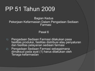 PP 51 Tahun 2009
Bagian Kedua
Pekerjaan Kefarmasian Dalam Pengadaan Sediaan
Farmasi
Pasal 6
1) Pengadaan Sediaan Farmasi dilakukan pasa
fasilitas produksi, fasilitas distribusi atau penyaluran
dan fasilitas pelayanan sediaan farmasi
2) Pengadaan Sediaan Farmasi sebagaimana
dimaksud pada ayat (1) harus dilakukan oleh
Tenaga kefarmasian
 