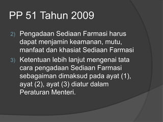 PP 51 Tahun 2009
2) Pengadaan Sediaan Farmasi harus
dapat menjamin keamanan, mutu,
manfaat dan khasiat Sediaan Farmasi
3) Ketentuan lebih lanjut mengenai tata
cara pengadaan Sediaan Farmasi
sebagaiman dimaksud pada ayat (1),
ayat (2), ayat (3) diatur dalam
Peraturan Menteri.
 