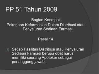 PP 51 Tahun 2009
Bagian Keempat
Pekerjaan Kefarmasian Dalam Distribusi atau
Penyaluran Sediaan Farmasi
Pasal 14
1) Setiap Fasilitas Distribusi atau Penyaluran
Sediaan Farmasi berupa obat harus
memiliki seorang Apoteker sebagai
penanggung jawab.
 