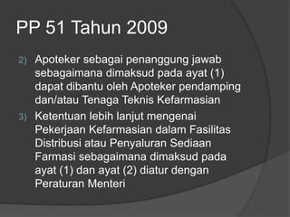 PP 51 Tahun 2009
2) Apoteker sebagai penanggung jawab
sebagaimana dimaksud pada ayat (1)
dapat dibantu oleh Apoteker pendamping
dan/atau Tenaga Teknis Kefarmasian
3) Ketentuan lebih lanjut mengenai
Pekerjaan Kefarmasian dalam Fasilitas
Distribusi atau Penyaluran Sediaan
Farmasi sebagaimana dimaksud pada
ayat (1) dan ayat (2) diatur dengan
Peraturan Menteri
 