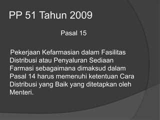 PP 51 Tahun 2009
Pasal 15
Pekerjaan Kefarmasian dalam Fasilitas
Distribusi atau Penyaluran Sediaan
Farmasi sebagaimana dimaksud dalam
Pasal 14 harus memenuhi ketentuan Cara
Distribusi yang Baik yang ditetapkan oleh
Menteri.
 