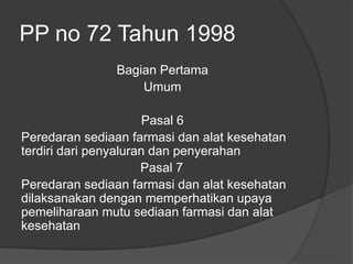 PP no 72 Tahun 1998
Bagian Pertama
Umum
Pasal 6
Peredaran sediaan farmasi dan alat kesehatan
terdiri dari penyaluran dan penyerahan
Pasal 7
Peredaran sediaan farmasi dan alat kesehatan
dilaksanakan dengan memperhatikan upaya
pemeliharaan mutu sediaan farmasi dan alat
kesehatan
 