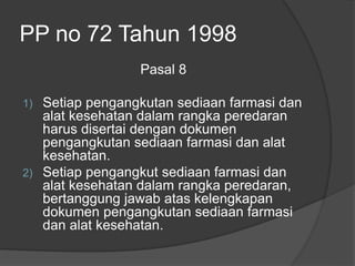 PP no 72 Tahun 1998
Pasal 8
1) Setiap pengangkutan sediaan farmasi dan
alat kesehatan dalam rangka peredaran
harus disertai dengan dokumen
pengangkutan sediaan farmasi dan alat
kesehatan.
2) Setiap pengangkut sediaan farmasi dan
alat kesehatan dalam rangka peredaran,
bertanggung jawab atas kelengkapan
dokumen pengangkutan sediaan farmasi
dan alat kesehatan.
 