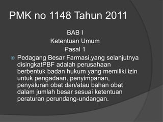 PMK no 1148 Tahun 2011
BAB I
Ketentuan Umum
Pasal 1
 Pedagang Besar Farmasi,yang selanjutnya
disingkatPBF adalah perusahaan
berbentuk badan hukum yang memiliki izin
untuk pengadaan, penyimpanan,
penyaluran obat dan/atau bahan obat
dalam jumlah besar sesuai ketentuan
peraturan perundang-undangan.
 