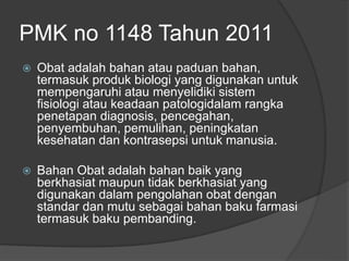 PMK no 1148 Tahun 2011
 Obat adalah bahan atau paduan bahan,
termasuk produk biologi yang digunakan untuk
mempengaruhi atau menyelidiki sistem
fisiologi atau keadaan patologidalam rangka
penetapan diagnosis, pencegahan,
penyembuhan, pemulihan, peningkatan
kesehatan dan kontrasepsi untuk manusia.
 Bahan Obat adalah bahan baik yang
berkhasiat maupun tidak berkhasiat yang
digunakan dalam pengolahan obat dengan
standar dan mutu sebagai bahan baku farmasi
termasuk baku pembanding.
 