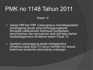 PMK no 1148 Tahun 2011
Pasal 14
 Setiap PBFdan PBF Cabangharus memilikiapoteker
penanggung jawab yang bertanggungjawab
terhadap pelaksanaan ketentuan pengadaan,
penyimpanan dan penyaluran obat dan/atau bahan
obatsebagaimana dimaksud dalam Pasal 13.
 Apoteker penanggung jawab sebagaimana
dimaksud pada ayat (1) harus memiliki izin sesuai
ketentuan peraturan perundang-undangan.
 