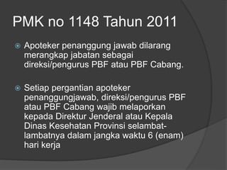 PMK no 1148 Tahun 2011
 Apoteker penanggung jawab dilarang
merangkap jabatan sebagai
direksi/pengurus PBF atau PBF Cabang.
 Setiap pergantian apoteker
penanggungjawab, direksi/pengurus PBF
atau PBF Cabang wajib melaporkan
kepada Direktur Jenderal atau Kepala
Dinas Kesehatan Provinsi selambat-
lambatnya dalam jangka waktu 6 (enam)
hari kerja
 